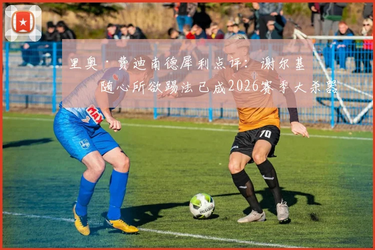 里奥·费迪南德犀利点评：谢尔基的随心所欲踢法已成2026赛季大杀器，阿森纳球迷真该担心了