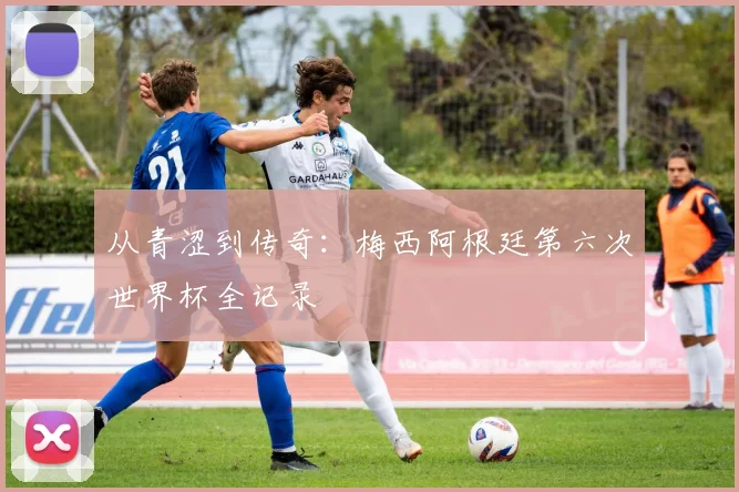 从青涩到传奇：梅西阿根廷第六次世界杯全记录