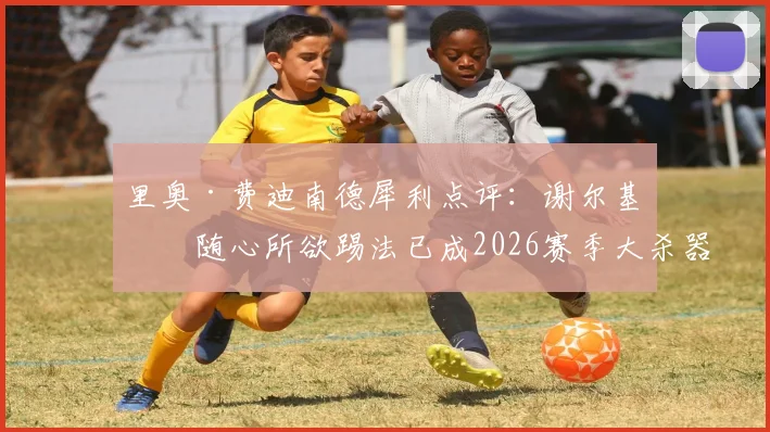 里奥·费迪南德犀利点评:谢尔基的随心所欲踢法已成2026赛季大杀器,阿森纳球迷真该担心了
