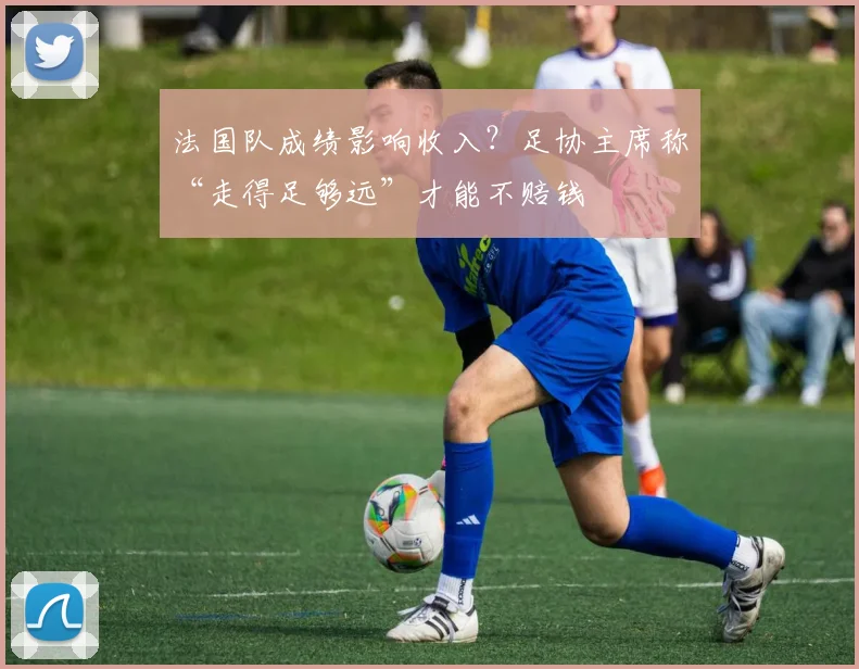 法国队成绩影响收入?足协主席称“走得足够远”才能不赔钱