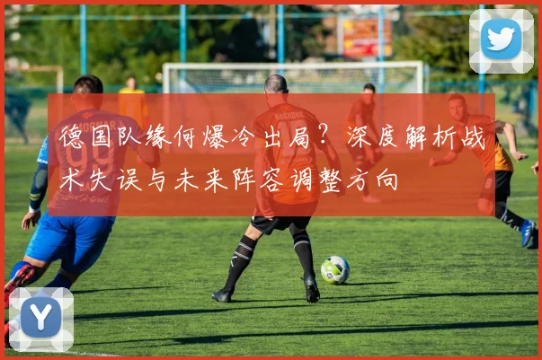 德国队缘何爆冷出局?深度解析战术失误与未来阵容调整方向