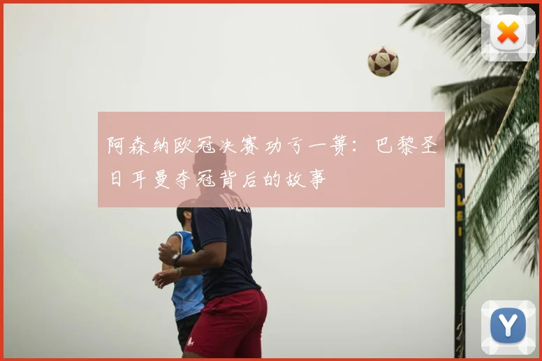 阿森纳欧冠决赛功亏一篑:巴黎圣日耳曼夺冠背后的故事