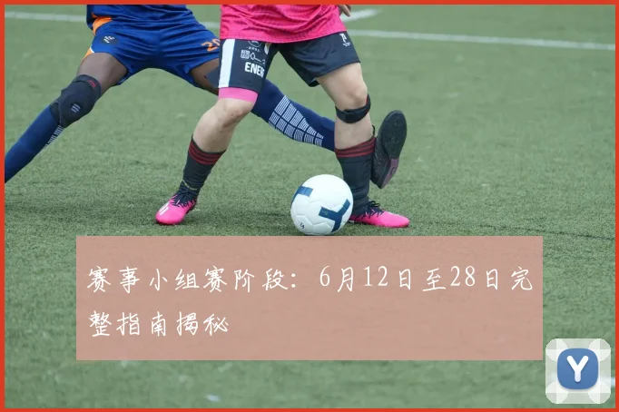赛事小组赛阶段:6月12日至28日完整指南揭秘