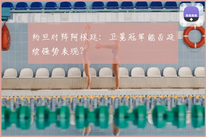 约旦对阵阿根廷:卫冕冠军能否延续强势表现?