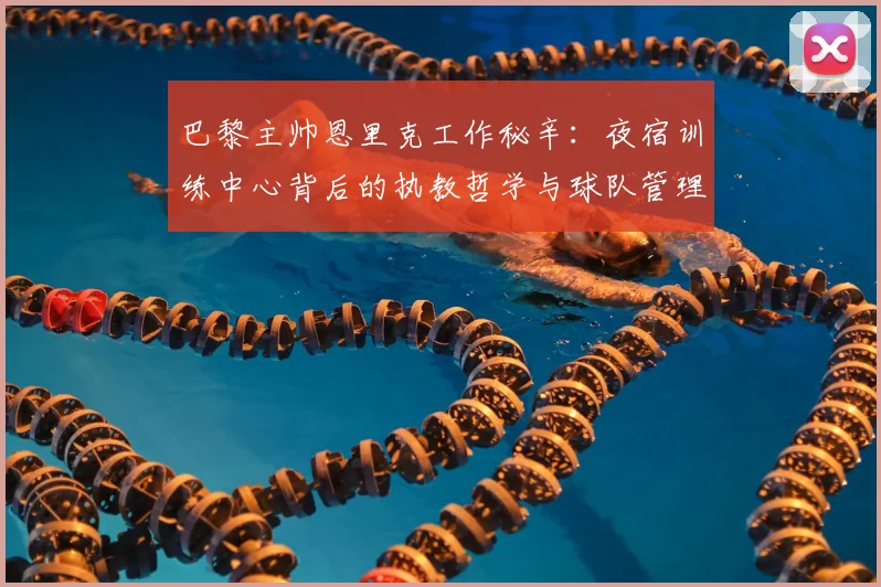 巴黎主帅恩里克工作秘辛：夜宿训练中心背后的执教哲学与球队管理细节