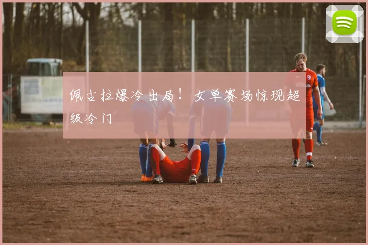 佩古拉爆冷出局！女单赛场惊现超级冷门