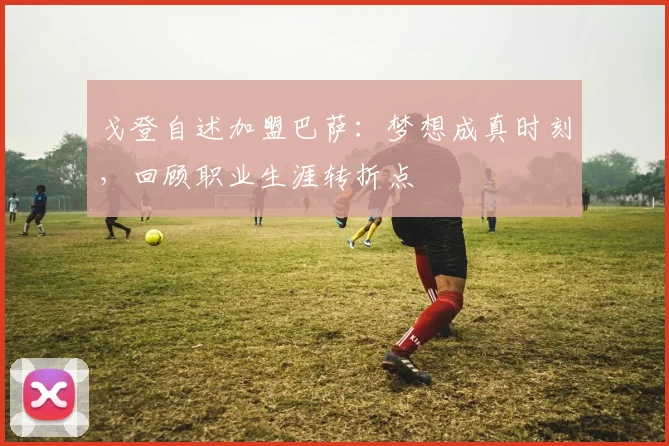 戈登自述加盟巴萨：梦想成真时刻，回顾职业生涯转折点